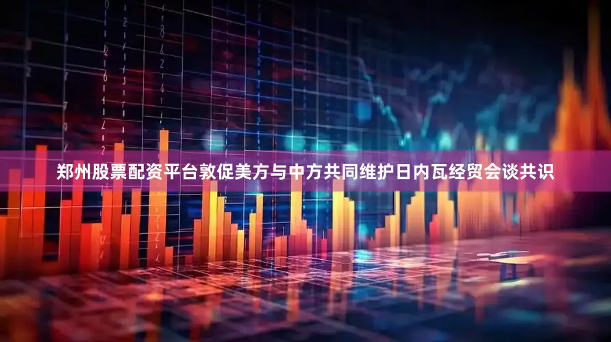 郑州股票配资平台敦促美方与中方共同维护日内瓦经贸会谈共识